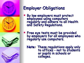 Employer Obligations By law employers must protect  employees using computers regularly and adhere to all Health and Safety Regulations. Free eye tests must be provided by employers for all employees who regularly use computers. Note:  These regulations apply only    to offices - not to students    or pupils in schools or    colleges. 
