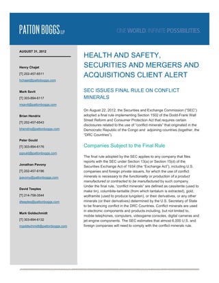  




AUGUST 31, 2012
                               HEALTH AND SAFETY,
Henry Chajet                   SECURITIES AND MERGERS AND
[T] 202-457-6511
                               ACQUISITIONS CLIENT ALERT
hchajet@pattoboggs.com


Mark Savit                     SEC ISSUES FINAL RULE ON CONFLICT
[T] 303-894-6117               MINERALS
msavit@pattonboggs.com
                               On August 22, 2012, the Securities and Exchange Commission (“SEC”)
Brian Hendrix                  adopted a final rule implementing Section 1502 of the Dodd-Frank Wall
                               Street Reform and Consumer Protection Act that requires certain
[T] 202-457-6543
                               disclosures related to the use of “conflict minerals” that originated in the
bhendrix@pattonboggs.com       Democratic Republic of the Congo and adjoining countries (together, the
                               “DRC Countries”).
Peter Gould

[T] 303-894-6176               Companies Subject to the Final Rule
pgould@pattonboggs.com
                               The final rule adopted by the SEC applies to any company that files
                               reports with the SEC under Section 13(a) or Section 15(d) of the
Jonathan Pavony
                               Securities Exchange Act of 1934 (the “Exchange Act”), including U.S.
[T] 202-457-6196               companies and foreign private issuers, for which the use of conflict
jpavony@pattonboggs.com        minerals is necessary to the functionality or production of a product
                               manufactured or contracted to be manufactured by such company.
                               Under the final rule, “conflict minerals” are defined as cassiterite (used to
David Teeples
                               make tin), columbite-tantalite (from which tantalum is extracted), gold,
[T] 214-758-3544               wolframite (used to produce tungsten), or their derivatives, or any other
dteeples@pattonboggs.com       minerals (or their derivatives) determined by the U.S. Secretary of State
                               to be financing conflict in the DRC Countries. Conflict minerals are used
                               in electronic components and products including, but not limited to,
Mark Goldschmidt
                               mobile telephones, computers, videogame consoles, digital cameras and
[T] 303-894-6132               jet engine components. The SEC estimates that almost 6,000 U.S. and
mgoldschmidt@pattonboggs.com   foreign companies will need to comply with the conflict minerals rule.




                                                                                                                
 