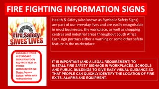 IT IS IMPORTANT (AND A LEGAL REQUIREMENT) TO 
INSTALL FIRE SAFETY SIGNAGE IN WORKPLACES, SCHOOLS 
AND PUBLIC BUILDINGS TO GIVE EASY VISUAL GUIDANCE SO 
THAT PEOPLE CAN QUICKLY IDENTIFY THE LOCATION OF FIRE 
EXITS, ALARMS AND EQUIPMENT. 
AVAILABLE EITHER 
IN STANDARD 
SIGNS WHITE ON 
RED WITH TEXT IN 
PHOTO-LUMINESCENT 
INK 
Shape: Square 
Colour: White with 
red borderline 
Health & Safety (also known as Symbolic Safety Signs) 
are part of our everyday lives and are easily recognisable 
in most businesses, the workplace, as well as shopping 
centres and industrial areas throughout South Africa. 
Each sign portrays either a warning or some other safety 
feature in the marketplace. 
 