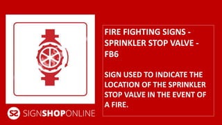 FIRE FIGHTING SIGNS - 
SPRINKLER STOP VALVE - 
FB6 
SIGN USED TO INDICATE THE 
LOCATION OF THE SPRINKLER 
STOP VALVE IN THE EVENT OF 
A FIRE. 
 