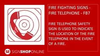 FIRE FIGHTING SIGNS - 
FIRE TELEPHONE - FB7 
FIRE TELEPHONE SAFETY 
SIGN IS USED TO INDICATE 
THE LOCATION OF THE FIRE 
TELEPHONE IN THE EVENT 
OF A FIRE. 
 
