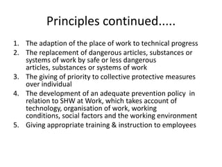Principles continued.....
1. The adaption of the place of work to technical progress
2. The replacement of dangerous articles, substances or
systems of work by safe or less dangerous
articles, substances or systems of work
3. The giving of priority to collective protective measures
over individual
4. The development of an adequate prevention policy in
relation to SHW at Work, which takes account of
technology, organisation of work, working
conditions, social factors and the working environment
5. Giving appropriate training & instruction to employees
 