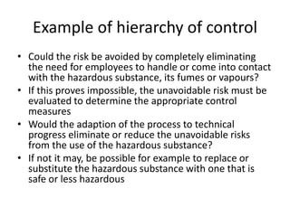 Example of hierarchy of control
• Could the risk be avoided by completely eliminating
the need for employees to handle or come into contact
with the hazardous substance, its fumes or vapours?
• If this proves impossible, the unavoidable risk must be
evaluated to determine the appropriate control
measures
• Would the adaption of the process to technical
progress eliminate or reduce the unavoidable risks
from the use of the hazardous substance?
• If not it may, be possible for example to replace or
substitute the hazardous substance with one that is
safe or less hazardous
 