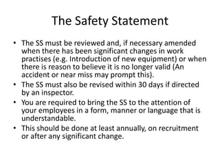 The Safety Statement
• The SS must be reviewed and, if necessary amended
when there has been significant changes in work
practises (e.g. Introduction of new equipment) or when
there is reason to believe it is no longer valid (An
accident or near miss may prompt this).
• The SS must also be revised within 30 days if directed
by an inspector.
• You are required to bring the SS to the attention of
your employees in a form, manner or language that is
understandable.
• This should be done at least annually, on recruitment
or after any significant change.
 