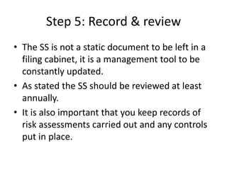 Step 5: Record & review
• The SS is not a static document to be left in a
filing cabinet, it is a management tool to be
constantly updated.
• As stated the SS should be reviewed at least
annually.
• It is also important that you keep records of
risk assessments carried out and any controls
put in place.
 