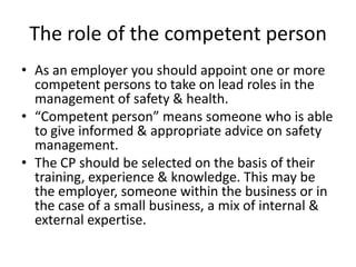 The role of the competent person
• As an employer you should appoint one or more
competent persons to take on lead roles in the
management of safety & health.
• “Competent person” means someone who is able
to give informed & appropriate advice on safety
management.
• The CP should be selected on the basis of their
training, experience & knowledge. This may be
the employer, someone within the business or in
the case of a small business, a mix of internal &
external expertise.
 