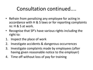 Consultation continued....
• Refrain from penalising any employee for acting in
accordance with H & S laws or for reporting complaints
re: H & S at work.
• Recognise that SP’s have various rights including the
right to:
1. Inspect the place of work
2. Investigate accidents & dangerous occurrences
3. Investigate complaints made by employees (after
having given reasonable notice to the employer)
4. Time off without loss of pay for training
 