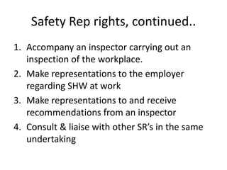 Safety Rep rights, continued..
1. Accompany an inspector carrying out an
inspection of the workplace.
2. Make representations to the employer
regarding SHW at work
3. Make representations to and receive
recommendations from an inspector
4. Consult & liaise with other SR’s in the same
undertaking
 