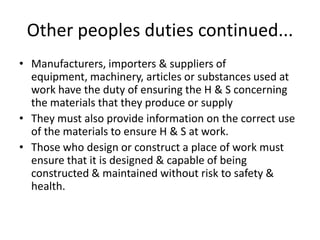Other peoples duties continued...
• Manufacturers, importers & suppliers of
equipment, machinery, articles or substances used at
work have the duty of ensuring the H & S concerning
the materials that they produce or supply
• They must also provide information on the correct use
of the materials to ensure H & S at work.
• Those who design or construct a place of work must
ensure that it is designed & capable of being
constructed & maintained without risk to safety &
health.
 