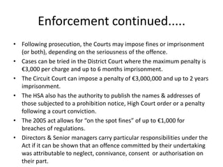 Enforcement continued.....
• Following prosecution, the Courts may impose fines or imprisonment
(or both), depending on the seriousness of the offence.
• Cases can be tried in the District Court where the maximum penalty is
€3,000 per charge and up to 6 months imprisonment.
• The Circuit Court can impose a penalty of €3,000,000 and up to 2 years
imprisonment.
• The HSA also has the authority to publish the names & addresses of
those subjected to a prohibition notice, High Court order or a penalty
following a court conviction.
• The 2005 act allows for “on the spot fines” of up to €1,000 for
breaches of regulations.
• Directors & Senior managers carry particular responsibilities under the
Act if it can be shown that an offence committed by their undertaking
was attributable to neglect, connivance, consent or authorisation on
their part.
 
