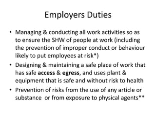 Employers Duties
• Managing & conducting all work activities so as
to ensure the SHW of people at work (including
the prevention of improper conduct or behaviour
likely to put employees at risk*)
• Designing & maintaining a safe place of work that
has safe access & egress, and uses plant &
equipment that is safe and without risk to health
• Prevention of risks from the use of any article or
substance or from exposure to physical agents**
 