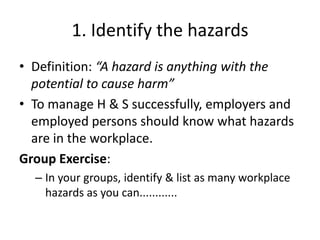 1. Identify the hazards
• Definition: “A hazard is anything with the
potential to cause harm”
• To manage H & S successfully, employers and
employed persons should know what hazards
are in the workplace.
Group Exercise:
– In your groups, identify & list as many workplace
hazards as you can............
 