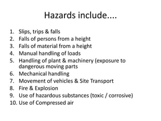 Hazards include....
1. Slips, trips & falls
2. Falls of persons from a height
3. Falls of material from a height
4. Manual handling of loads
5. Handling of plant & machinery (exposure to
dangerous moving parts
6. Mechanical handling
7. Movement of vehicles & Site Transport
8. Fire & Explosion
9. Use of hazardous substances (toxic / corrosive)
10. Use of Compressed air
 
