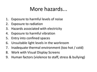 More hazards...
1. Exposure to harmful levels of noise
2. Exposure to radiation
3. Hazards associated with electricity
4. Exposure to harmful vibration
5. Entry into confined spaces
6. Unsuitable light levels in the workroom
7. Inadequate thermal environment (too hot / cold)
8. Work with Visual Display Screens
9. Human factors (violence to staff, stress & bullying)
 