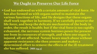 We Ought to Preserve Our Life Force
• God has endowed us with a certain amount of vital force. He
has also formed us with organs suited to maintain the
various functions of life, and He designs that these organs
shall work together in harmony. If we carefully preserve the
life force, and keep the delicate mechanism of the body in
order, the result is health; but if the vital force is too rapidly
exhausted, the nervous system borrows power for present
use from its resources of strength, and when one organ is
injured, all are affected. Nature bears much abuse without
apparent resistance; she then arouses and makes a
determined effort to remove the effects of the ill-treatment
she has suffered. {MH 234.3}
 