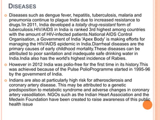 DISEASES
 Diseases such as dengue fever, hepatitis, tuberculosis, malaria and
pneumonia continue to plague India due to increased resistance to
drugs.[In 2011, India developed a totally drug-resistant form of
tuberculosis.HIV/AIDS in India is ranked 3rd highest among countries
with the amount of HIV-infected patients.National AIDS Control
Organisation, a Government of India 'Apex Body' is making efforts for
managing the HIV/AIDS epidemic in India.Diarrheal diseases are the
primary causes of early childhood mortality.These diseases can be
attributed to poor sanitation and inadequate safe drinking water in
India.India also has the world's highest incidence of Rabies.
 However in 2012 India was polio-free for the first time in its history.This
was achieved because of the Pulse PolioProgramme started in 1995-96
by the government of India.
 Indians are also at particularly high risk for atherosclerosis and
coronary artery disease. This may be attributed to a genetic
predisposition to metabolic syndrome and adverse changes in coronary
artery vasodilation. NGOs such as the Indian Heart Association and the
Medwin Foundation have been created to raise awareness of this public
health issue
 