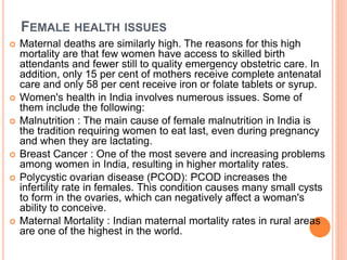 FEMALE HEALTH ISSUES
 Maternal deaths are similarly high. The reasons for this high
mortality are that few women have access to skilled birth
attendants and fewer still to quality emergency obstetric care. In
addition, only 15 per cent of mothers receive complete antenatal
care and only 58 per cent receive iron or folate tablets or syrup.
 Women's health in India involves numerous issues. Some of
them include the following:
 Malnutrition : The main cause of female malnutrition in India is
the tradition requiring women to eat last, even during pregnancy
and when they are lactating.
 Breast Cancer : One of the most severe and increasing problems
among women in India, resulting in higher mortality rates.
 Polycystic ovarian disease (PCOD): PCOD increases the
infertility rate in females. This condition causes many small cysts
to form in the ovaries, which can negatively affect a woman's
ability to conceive.
 Maternal Mortality : Indian maternal mortality rates in rural areas
are one of the highest in the world.
 