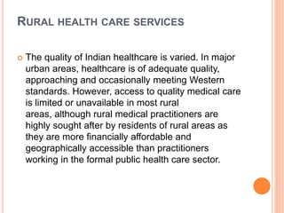 RURAL HEALTH CARE SERVICES
 The quality of Indian healthcare is varied. In major
urban areas, healthcare is of adequate quality,
approaching and occasionally meeting Western
standards. However, access to quality medical care
is limited or unavailable in most rural
areas, although rural medical practitioners are
highly sought after by residents of rural areas as
they are more financially affordable and
geographically accessible than practitioners
working in the formal public health care sector.
 