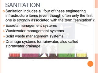 SANITATION
 Sanitation includes all four of these engineering
infrastructure items (even though often only the first
one is strongly associated with the term "sanitation"):
 Excreta management systems
 Wastewater management systems
 Solid waste management systems
 Drainage systems for rainwater, also called
stormwater drainage
 