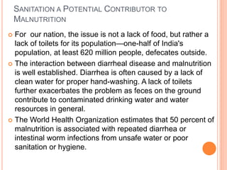 SANITATION A POTENTIAL CONTRIBUTOR TO
MALNUTRITION
 For our nation, the issue is not a lack of food, but rather a
lack of toilets for its population—one-half of India's
population, at least 620 million people, defecates outside.
 The interaction between diarrheal disease and malnutrition
is well established. Diarrhea is often caused by a lack of
clean water for proper hand-washing. A lack of toilets
further exacerbates the problem as feces on the ground
contribute to contaminated drinking water and water
resources in general.
 The World Health Organization estimates that 50 percent of
malnutrition is associated with repeated diarrhea or
intestinal worm infections from unsafe water or poor
sanitation or hygiene.
 