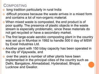 COMPOSTING
 long tradition particularly in rural India
 difficult process because the waste arrives in a mixed form
and contains a lot of non-organic material.
 When mixed waste is composted, the end product is of
poor quality. The presence of plastic objects in the waste
stream is especially problematic, since these materials do
not get recycled or have a secondary market.
 The first large-scale aerobic composting plant in the country
was set up in Mumbai in 1992 to handle 500 t/ day of MSW
by Excel Industries Ltd.
 Another plant with 150 t/day capacity has been operated in
the city of Vijaywada, and
 over the years a number of other plants have been
implemented in the principal cities of the country such as
Delhi, Bangalore, Ahmadabad, Hyderabad, Bhopal,
Lucknow and Gwalior.
 