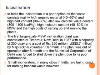 INCINERATION
 In India the incineration is a poor option as the waste
consists mainly high organic material (40–60%) and
highinert content (30–50%) also low calorific value content
(800–1100 kcal/kg), high moisture content (40–60%) in
MSW and the high costs of setting up and running the
plants .
 The first large-scale MSW incineration plant was
constructed at Timarpur, New Delhi in 1987 with a capacity
of 300 t/day and a cost of Rs. 250 million (US$5.7 million)
by Miljotecknik volunteer, Denmark. The plant was out of
operation after 6 month and the Municipal Corporation of
Delhi was forced to shut down the plant due to its poor
performance.
 Small incinerators, in many cities in India, are being used
for burning hospital waste however
 
