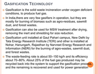 GASIFICATION TECHNOLOGY
 Gasification is the solid waste incineration under oxygen deficient
conditions, to produce fuel gas.
 In India,there are very few gasifiers in operation, but they are
mostly for burning of biomass such as agro-residues, sawmill
dust, and forest wastes.
 Gasification can also be used for MSW treatment after drying,
removing the inert and shredding for size reduction.
 Gasification unit installed at Gaul Pahari campus, New Delhi by
Tata Energy Research Institute (TERI) and other is installed at
Nohar, Hanungarh, Rajasthan by Narvreet Energy Research and
Information (NERI) for the burning of agro-wastes, sawmill dust,
and forest wastes.
 The waste-feeding rate is about 50–150 kg/h and its efficiency
about 70–80%. About 25% of the fuel gas produced may be
recycled back into the system to support the gasification process,
and the remaining is recovered and used for power generation
 