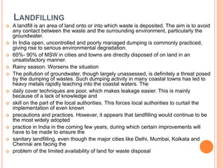 LANDFILLING
 A landfill is an area of land onto or into which waste is deposited. The aim is to avoid
any contact between the waste and the surrounding environment, particularly the
groundwater.
 In India open, uncontrolled and poorly managed dumping is commonly practiced,
giving rise to serious environmental degradation.
 60%- 90% of MSW in cities and towns are directly disposed of on land in an
unsatisfactory manner.
 Rainy season. Worsens the situation
 The pollution of groundwater, though largely unassessed, is definitely a threat posed
by the dumping of wastes. Such dumping activity in many coastal towns has led to
heavy metals rapidly leaching into the coastal waters. The
 daily cover techniques are poor, which makes leakage easier. This is mainly
because of a lack of knowledge and
 skill on the part of the local authorities. This forces local authorities to curtail the
implementation of even known
 precautions and practices. However, it appears that landfilling would continue to be
the most widely adopted
 practice in India in the coming few years, during which certain improvements will
have to be made to ensure the
 sanitary landfilling, even though the major cities like Delhi, Mumbai, Kolkata and
Chennai are facing the
 problem of the limited availability of land for waste disposal
 