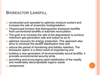 BIOREACTOR LANDFILL
 constructed and operated to optimise moisture content and
increase the rate of anaerobic biodegradation.
 Theprincipal function that distinguishes bioreactor landfills
from conventional landfills is leachate recirculation.
 The goal is to increase the rate of bio-degradation to achieve
maximum gas generation rate and output so as to
 optimise recovery for energy production. This approach also
aims to minimise the landfill stabilisation time and
 reduce the period of monitoring and liability retention. The
bioreactor option is a direct result of engineering and
 building a new generation of environmentally sound landfills; it
provides environmental security while
 permitting and encouraging rapid stabilization of the readily
and moderately decomposable organic waste
 components
 