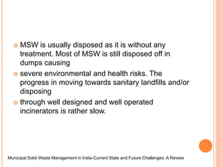  MSW is usually disposed as it is without any
treatment. Most of MSW is still disposed off in
dumps causing
 severe environmental and health risks. The
progress in moving towards sanitary landfills and/or
disposing
 through well designed and well operated
incinerators is rather slow.
Municipal Solid Waste Management in India-Current State and Future Challenges: A Review
 