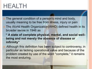 HEALTH
 The general condition of a person's mind and body,
usually meaning to be free from illness, injury or pain
 The World Health Organization(WHO) defined health in its
broader sense in 1946 as
“ A state of complete physical, mental, and social well-
being and not merely the absence of disease or
infirmity”
 Although this definition has been subject to controversy, in
particular as lacking operational value and because of the
problem created by use of the word "complete," it remains
the most enduring.
 