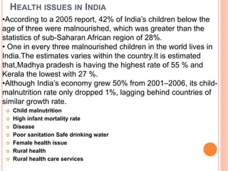 HEALTH ISSUES IN INDIA
 Child malnutrition
 High infant mortality rate
 Disease
 Poor sanitation Safe drinking water
 Female health issue
 Rural health
 Rural health care services
•According to a 2005 report, 42% of India’s children below the
age of three were malnourished, which was greater than the
statistics of sub-Saharan African region of 28%.
• One in every three malnourished children in the world lives in
India.The estimates varies within the country.It is estimated
that,Madhya pradesh is having the highest rate of 55 % and
Kerala the lowest with 27 %.
•Although India’s economy grew 50% from 2001–2006, its child-
malnutrition rate only dropped 1%, lagging behind countries of
similar growth rate.
 