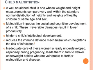 CHILD MALNUTRITION
 A well nourished child is one whose weight and height
measurements compare very well within the standard
normal distribution of heights and weights of healthy
children of same age and sex.
 Malnutrition impedes the social and cognitive development
of a child.These irreversible damages result in lower
productivity.
 hinder a child’s intellectual development.
 reduces the immune defence mechanism,which heightens
the risk of infections.[
 Inadequate care of these women already underdeveloped,
especially during pregnancy, leads them in turn to deliver
underweight babies who are vulnerable to further
malnutrition and disease.
 