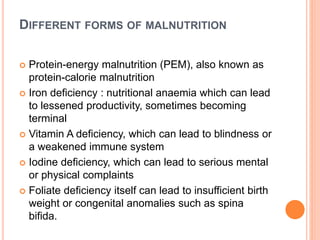DIFFERENT FORMS OF MALNUTRITION
 Protein-energy malnutrition (PEM), also known as
protein-calorie malnutrition
 Iron deficiency : nutritional anaemia which can lead
to lessened productivity, sometimes becoming
terminal
 Vitamin A deficiency, which can lead to blindness or
a weakened immune system
 Iodine deficiency, which can lead to serious mental
or physical complaints
 Foliate deficiency itself can lead to insufficient birth
weight or congenital anomalies such as spina
bifida.
 
