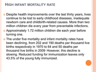 HIGH INFANT MORTALITY RATE
 Despite health improvements over the last thirty years, lives
continue to be lost to early childhood diseases, inadequate
newborn care and childbirth-related causes. More than two
million children die every year from preventable infections.
 Approximately 1.72 million children die each year before
turning one.
 The under five mortality and infant mortality rates have
been declining, from 202 and 190 deaths per thousand live
births respectively in 1970 to 64 and 50 deaths per
thousand live births in 2009. However, this decline is
slowing. Reduced funding for immunization leaves only
43.5% of the young fully immunized.
 
