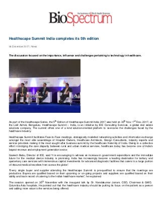 Healthscape Summit India completes its 5th edition
06 December 2017 | News
The discussion focused on the importance, influence and challenges pertaining to technology in healthcare.
As part of the Healthscape Series, the 5th Edition of Healthscape Summit India 2017 was held on 30th Nov- 1st Dec, 2017, at
the Lalit Ashok, Bengaluru. Healthscape Summit – India, is an initiative by IDE Consulting Services, a global real estate
solutions company. The summit offers one of a kind solution-oriented platform to overcome the challenges faced by the
healthcare industry.
Healthscape Summit facilitates Face-to-Face meetings, strategically modelled networking activities and information exchange
amongst the most elite assemblage of Hospital Owners, Healthcare Architects, Design Consultants, industry experts and
service providers making it the most sought after business summit by the healthcare fraternity of India. Owing to a collective
effort in bridging the care disparity between rural and urban medical services, healthcare today has become one of India's
largest revenue and employment generation sector.
Ganesh Babu, Director of IDE, said “it is encouraging to witness an increase in government expenditure and the immediate
future for the medical device industry is promising. India has increasingly become a leading destination for tertiary and
quaternary care services with tremendous capital investments for advanced diagnostic facilities that caters to a large portion
of inbound medical travellers from across the globe”.
“Every single buyer and supplier attending the Healthscape Summit is pre-qualified to ensure that the meetings are
productive. Buyers are qualified based on their upcoming or on-going projects and suppliers are qualified based on their
ability and track record of catering to the Indian healthcare market”, he explained.
The session opened on 30th November with the inaugural talk by Dr. Nandakumar Jairam, CEO, Chairman & GMD,
Columbia Asia hospitals. He pointed out that the healthcare industry should be putting its focus on the patient as a person
and adding more value to the services being offered.
 