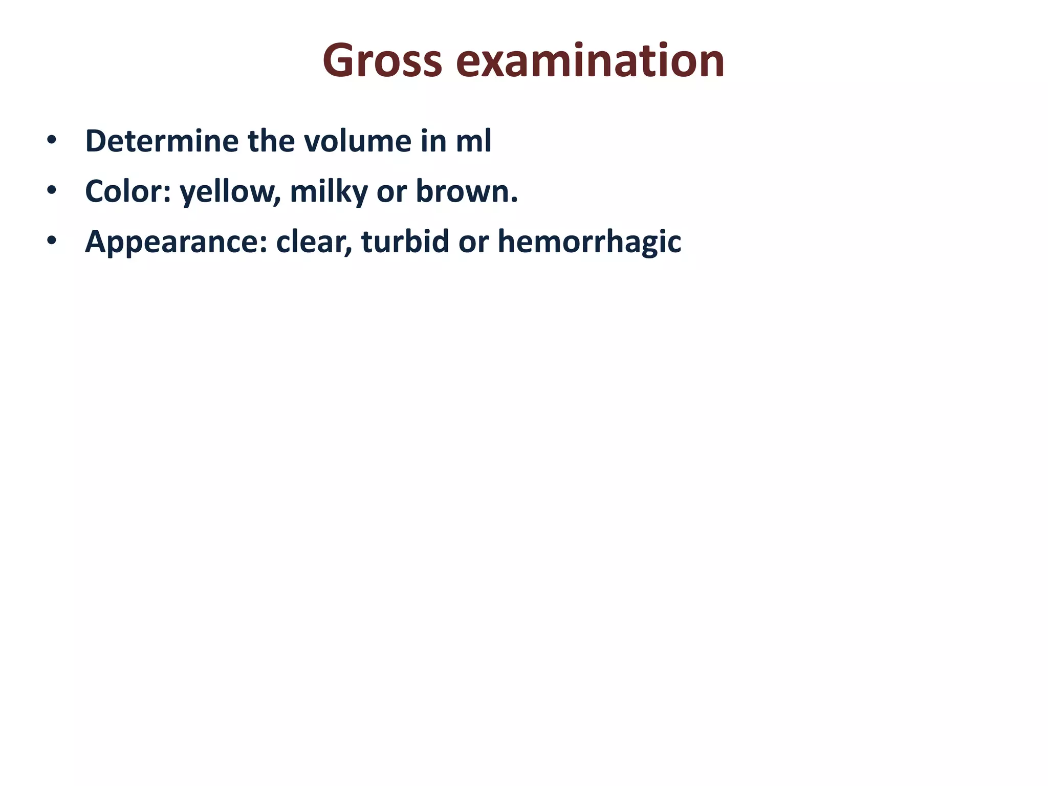 Gross examination 
• Determine the volume in ml 
• Color: yellow, milky or brown. 
• Appearance: clear, turbid or hemorrhagic 
 
