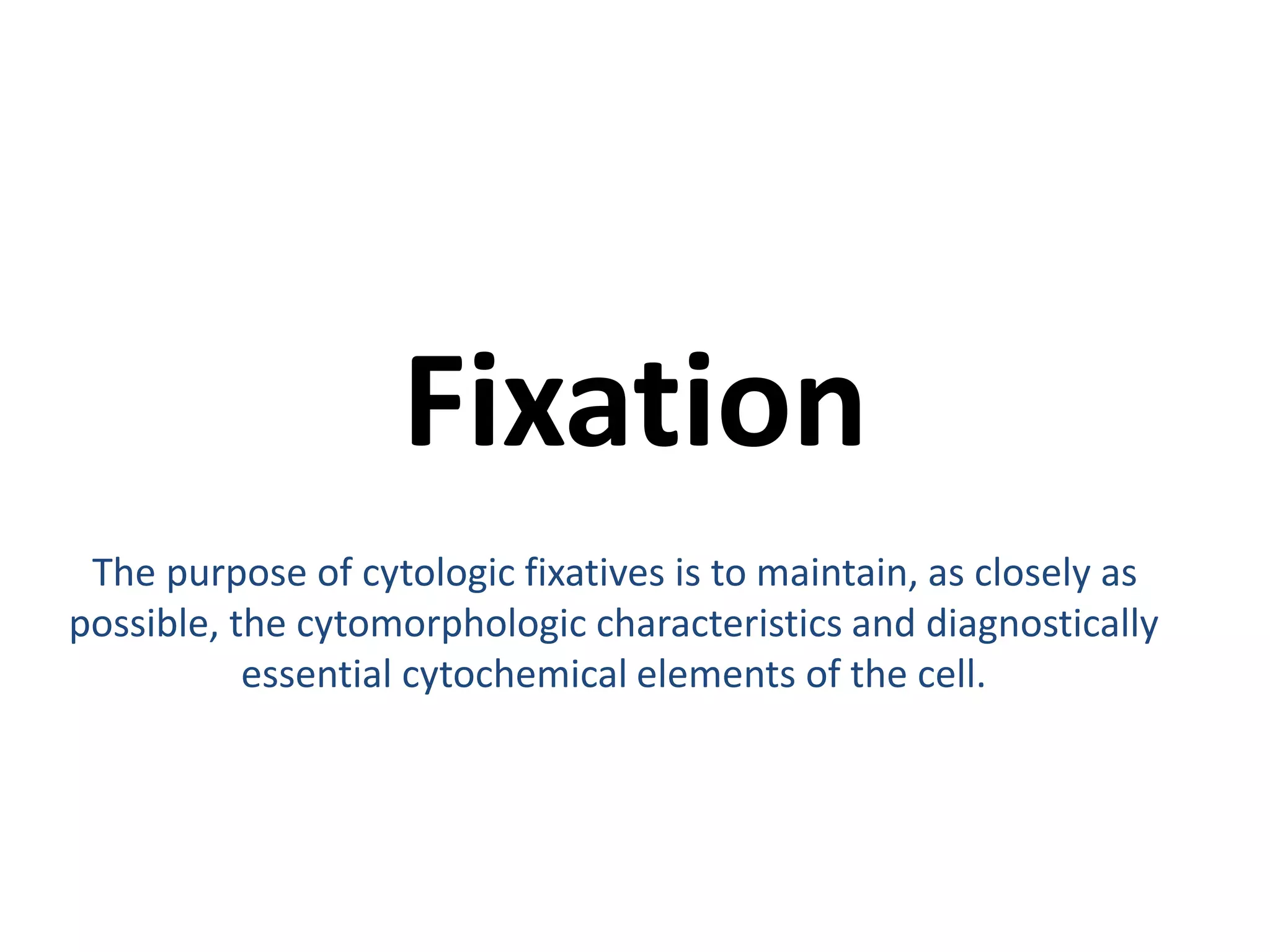Fixation 
The purpose of cytologic fixatives is to maintain, as closely as 
possible, the cytomorphologic characteristics and diagnostically 
essential cytochemical elements of the cell. 
 