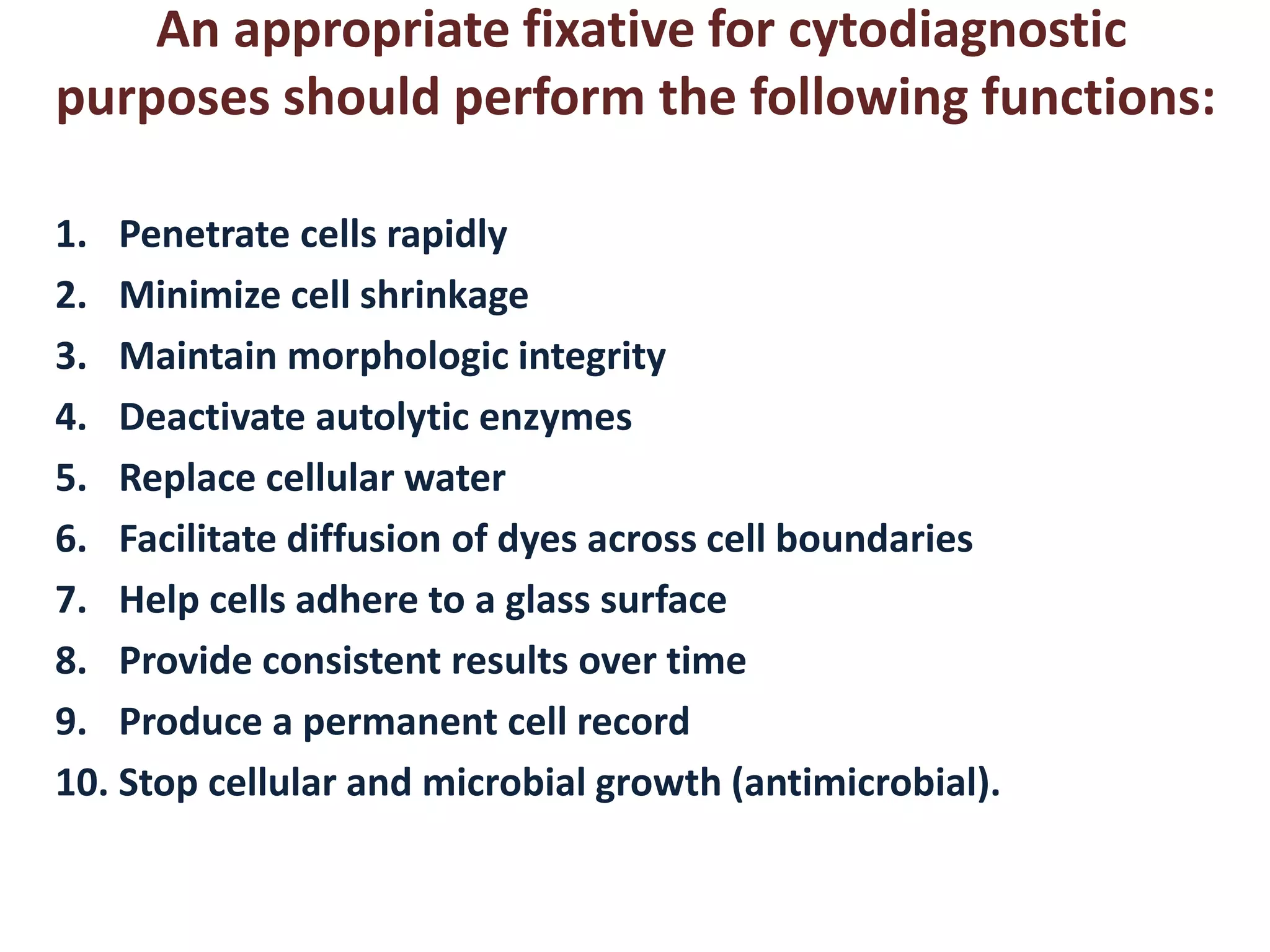 An appropriate fixative for cytodiagnostic 
purposes should perform the following functions: 
1. Penetrate cells rapidly 
2. Minimize cell shrinkage 
3. Maintain morphologic integrity 
4. Deactivate autolytic enzymes 
5. Replace cellular water 
6. Facilitate diffusion of dyes across cell boundaries 
7. Help cells adhere to a glass surface 
8. Provide consistent results over time 
9. Produce a permanent cell record 
10. Stop cellular and microbial growth (antimicrobial). 
 