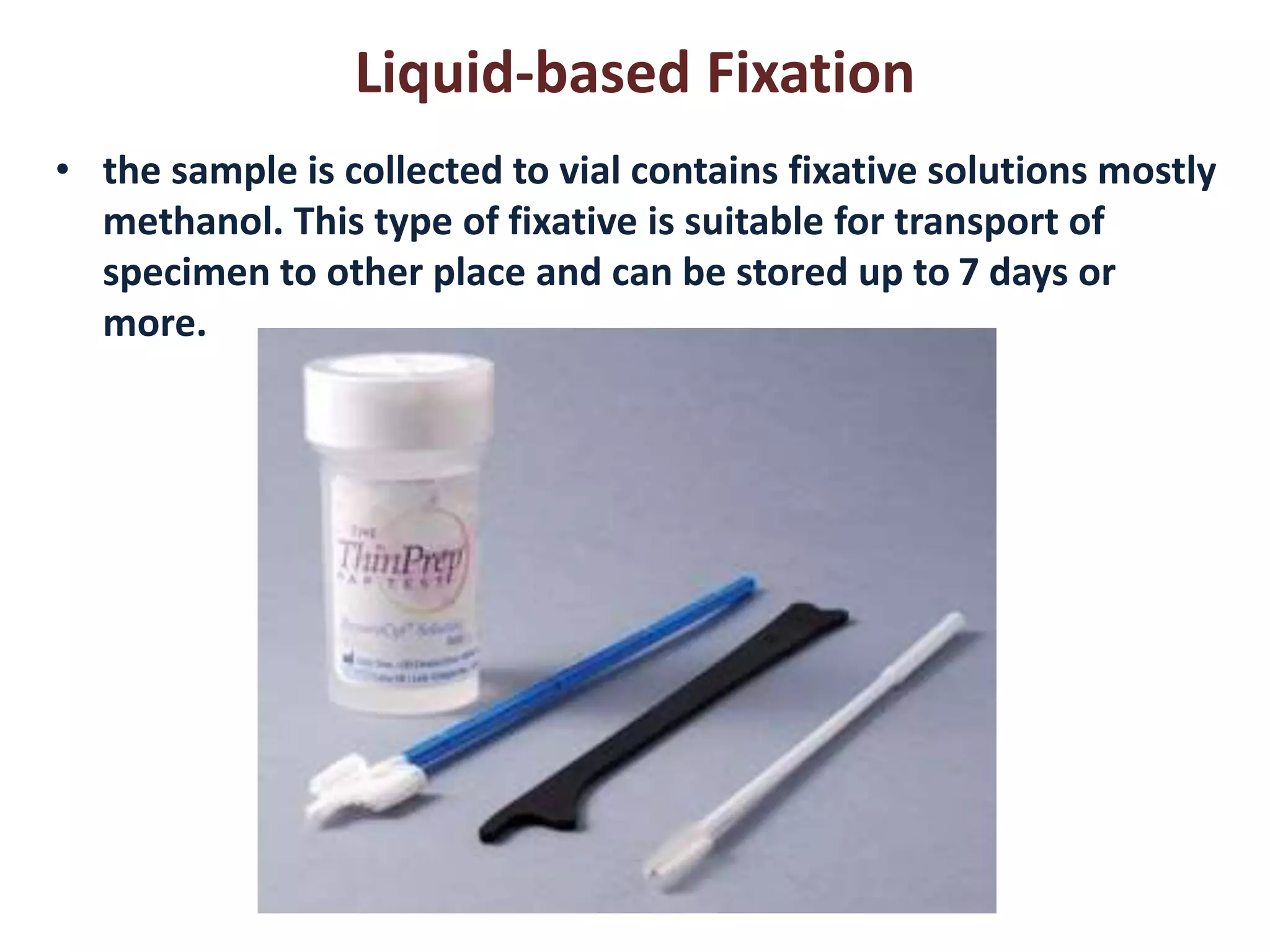 Liquid-based Fixation 
• the sample is collected to vial contains fixative solutions mostly 
methanol. This type of fixative is suitable for transport of 
specimen to other place and can be stored up to 7 days or 
more. 
 