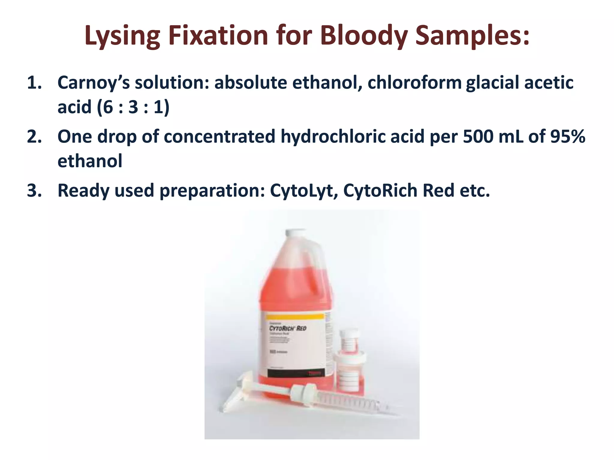 Lysing Fixation for Bloody Samples: 
1. Carnoy’s solution: absolute ethanol, chloroform glacial acetic 
acid (6 : 3 : 1) 
2. One drop of concentrated hydrochloric acid per 500 mL of 95% 
ethanol 
3. Ready used preparation: CytoLyt, CytoRich Red etc. 
 