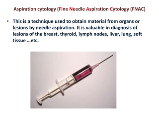 Aspiration cytology (Fine Needle Aspiration Cytology (FNAC) 
• This is a technique used to obtain material from organs or 
lesions by needle aspiration. It is valuable in diagnosis of 
lesions of the breast, thyroid, lymph nodes, liver, lung, soft 
tissue …etc. 
 