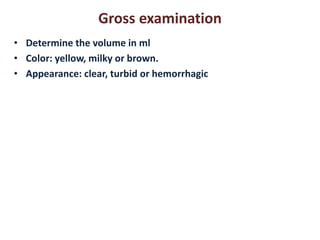 Gross examination 
• Determine the volume in ml 
• Color: yellow, milky or brown. 
• Appearance: clear, turbid or hemorrhagic 
 