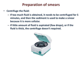 Preparation of smears 
• Centrifuge the fluid: 
– If too much fluid is obtained, it needs to be centrifuged for 5 
minutes, and then the sediment is used to make a smear 
because it is more cellular. 
– If little amount of fluid is aspirated (few drops), or if the 
fluid is thick, the centrifuge doesn’t required. 
 