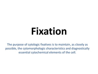 Fixation 
The purpose of cytologic fixatives is to maintain, as closely as 
possible, the cytomorphologic characteristics and diagnostically 
essential cytochemical elements of the cell. 
 