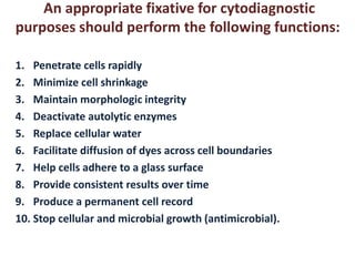 An appropriate fixative for cytodiagnostic 
purposes should perform the following functions: 
1. Penetrate cells rapidly 
2. Minimize cell shrinkage 
3. Maintain morphologic integrity 
4. Deactivate autolytic enzymes 
5. Replace cellular water 
6. Facilitate diffusion of dyes across cell boundaries 
7. Help cells adhere to a glass surface 
8. Provide consistent results over time 
9. Produce a permanent cell record 
10. Stop cellular and microbial growth (antimicrobial). 
 