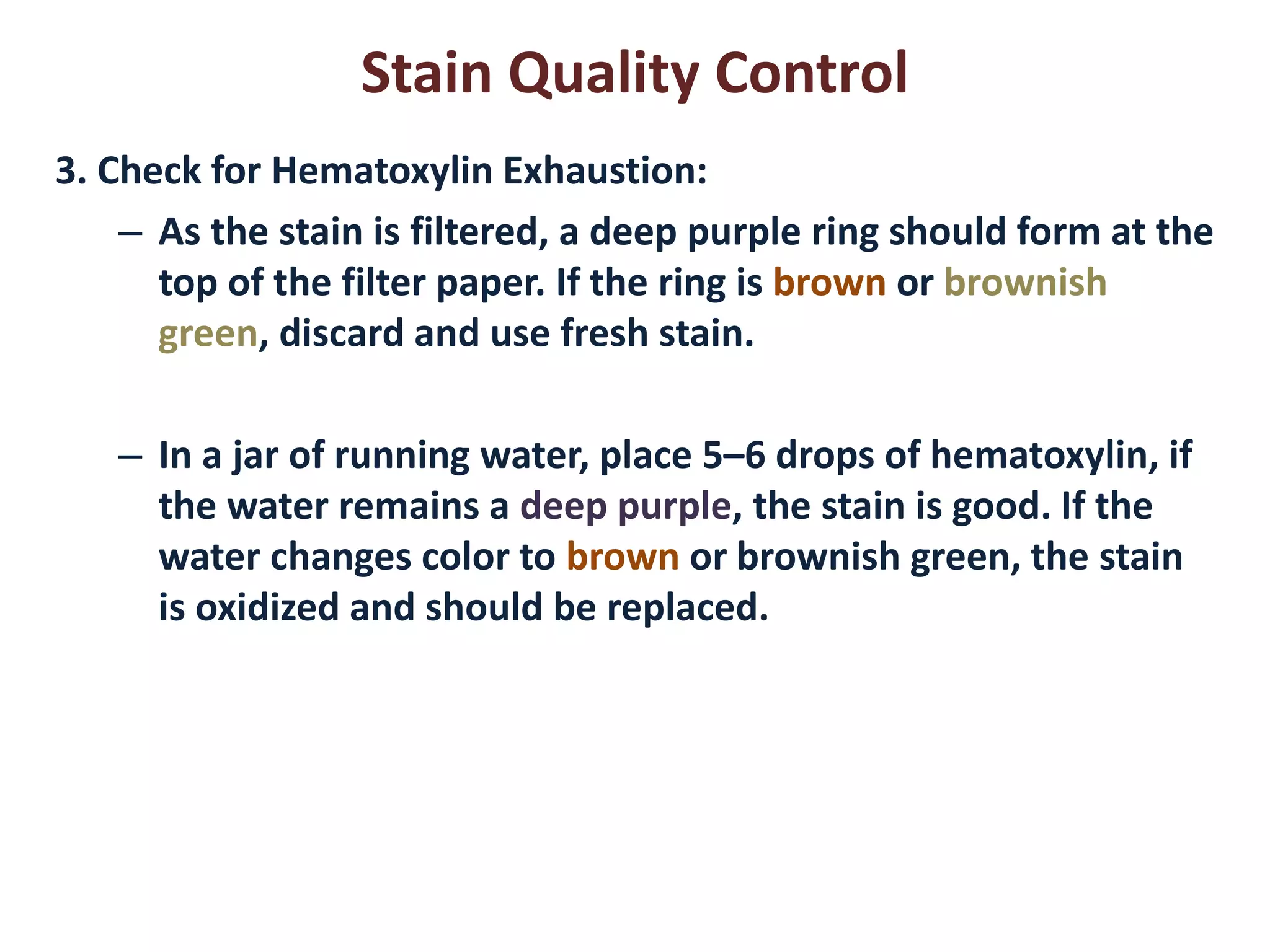 Stain Quality Control 
3. Check for Hematoxylin Exhaustion: 
–As the stain is filtered, a deep purple ring should form at the top of the filter paper. If the ring is brown or brownish green, discard and use fresh stain. 
–In a jar of running water, place 5–6 drops of hematoxylin, if the water remains a deep purple, the stain is good. If the water changes color to brown or brownish green, the stain is oxidized and should be replaced. 
 