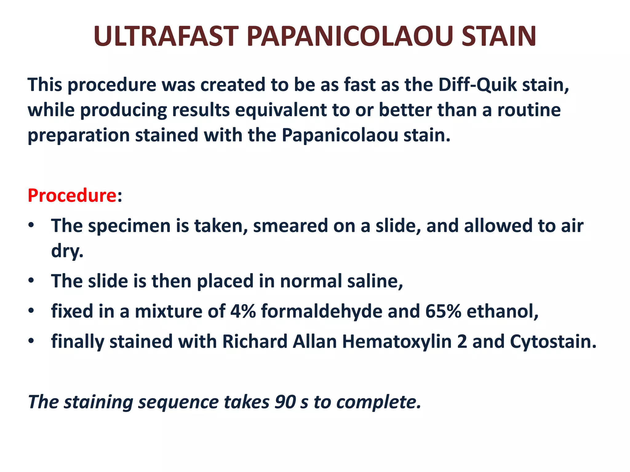 ULTRAFAST PAPANICOLAOU STAIN 
This procedure was created to be as fast as the Diff-Quik stain, while producing results equivalent to or better than a routine preparation stained with the Papanicolaou stain. 
Procedure: 
•The specimen is taken, smeared on a slide, and allowed to air dry. 
•The slide is then placed in normal saline, 
•fixed in a mixture of 4% formaldehyde and 65% ethanol, 
•finally stained with Richard Allan Hematoxylin 2 and Cytostain. 
The staining sequence takes 90 s to complete.  