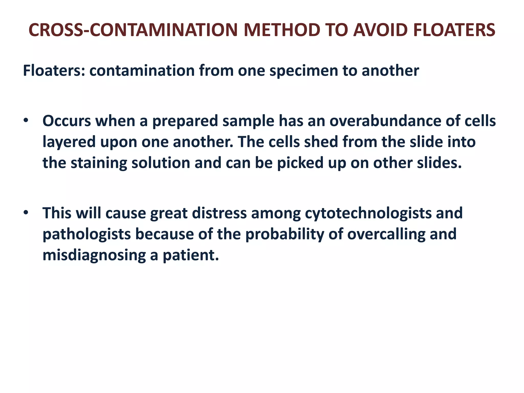CROSS-CONTAMINATION METHOD TO AVOID FLOATERS 
Floaters: contamination from one specimen to another 
•Occurs when a prepared sample has an overabundance of cells layered upon one another. The cells shed from the slide into the staining solution and can be picked up on other slides. 
•This will cause great distress among cytotechnologists and pathologists because of the probability of overcalling and misdiagnosing a patient.  