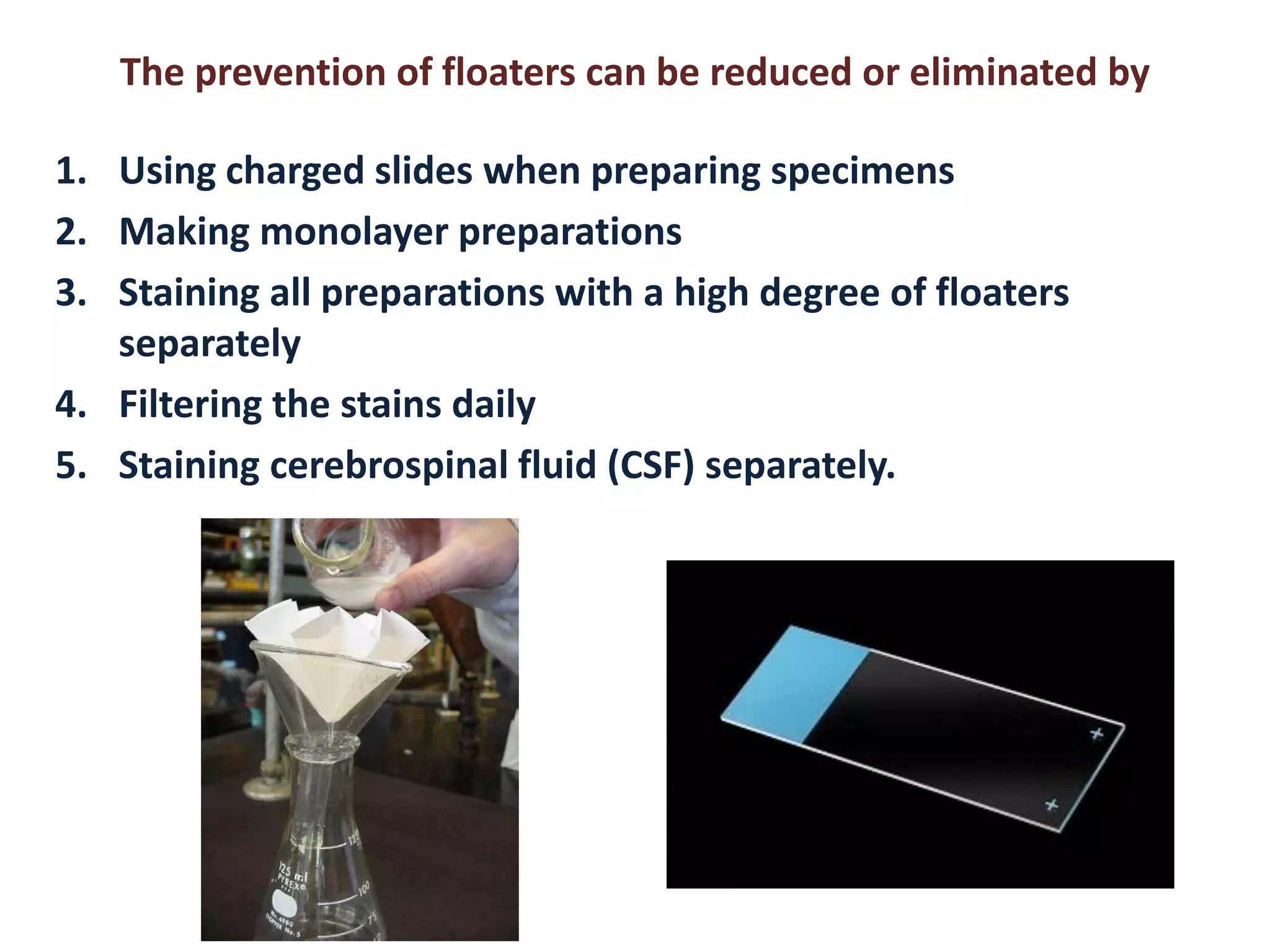 The prevention of floaters can be reduced or eliminated by 
1.Using charged slides when preparing specimens 
2.Making monolayer preparations 
3.Staining all preparations with a high degree of floaters separately 
4.Filtering the stains daily 
5.Staining cerebrospinal fluid (CSF) separately.  